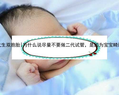 南京借卵代生双胞胎|为什么说尽量不要做二代试管，是因为宝宝畸形率高吗？