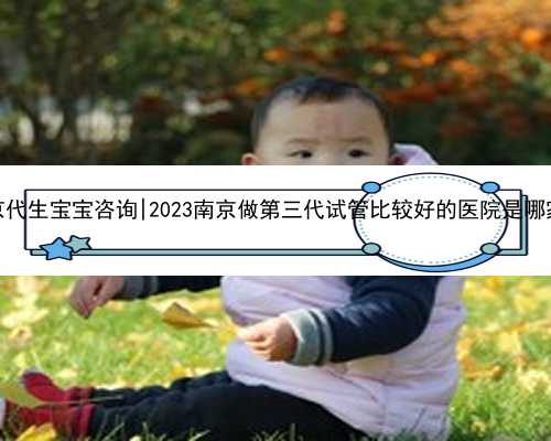南京代生宝宝咨询|2023南京做第三代试管比较好的医院是哪家？