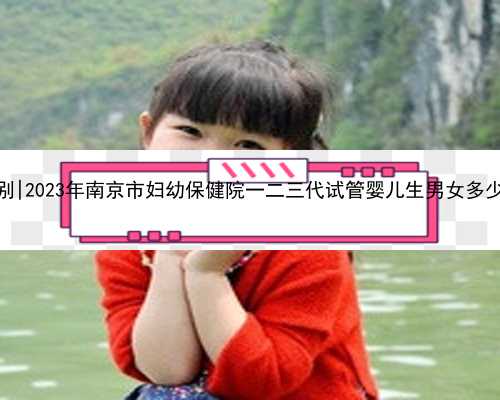 南京代怀网选性别|2023年南京市妇幼保健院一二三代试管婴儿生男女多少钱？
