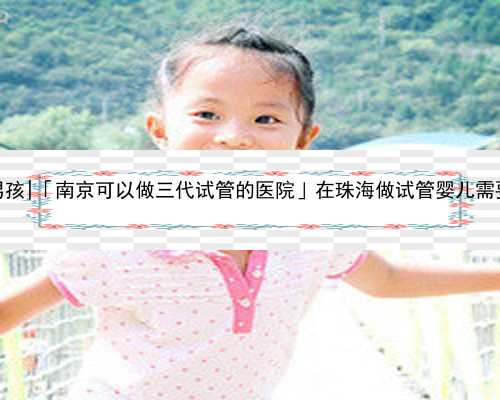 南京代生包男孩|「南京可以做三代试管的医院」在珠海做试管婴儿需要多少钱